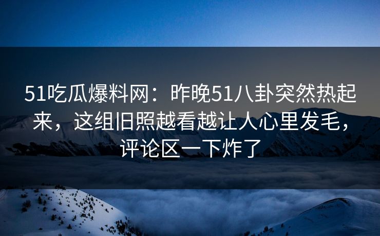 51吃瓜爆料网：昨晚51八卦突然热起来，这组旧照越看越让人心里发毛，评论区一下炸了