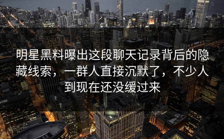 明星黑料曝出这段聊天记录背后的隐藏线索，一群人直接沉默了，不少人到现在还没缓过来
