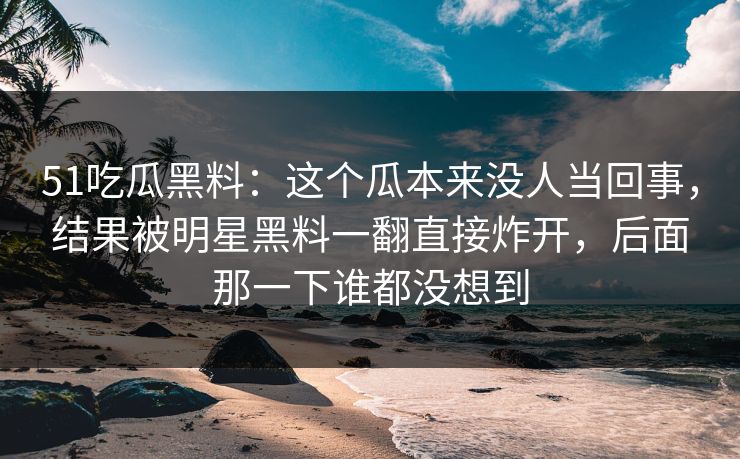 51吃瓜黑料：这个瓜本来没人当回事，结果被明星黑料一翻直接炸开，后面那一下谁都没想到