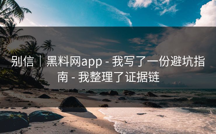 别信｜黑料网app - 我写了一份避坑指南 - 我整理了证据链
