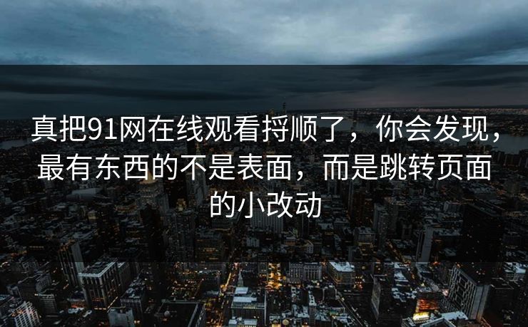 真把91网在线观看捋顺了，你会发现，最有东西的不是表面，而是跳转页面的小改动