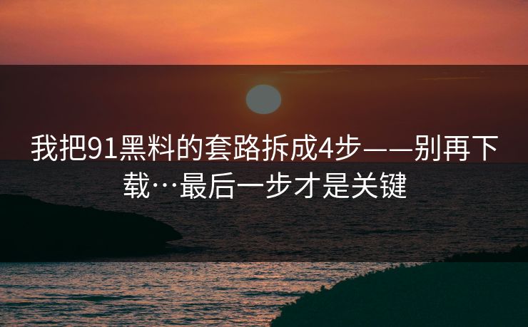我把91黑料的套路拆成4步——别再下载…最后一步才是关键 我把91黑料的套路拆成4步——别再下载…最后一步才是关键