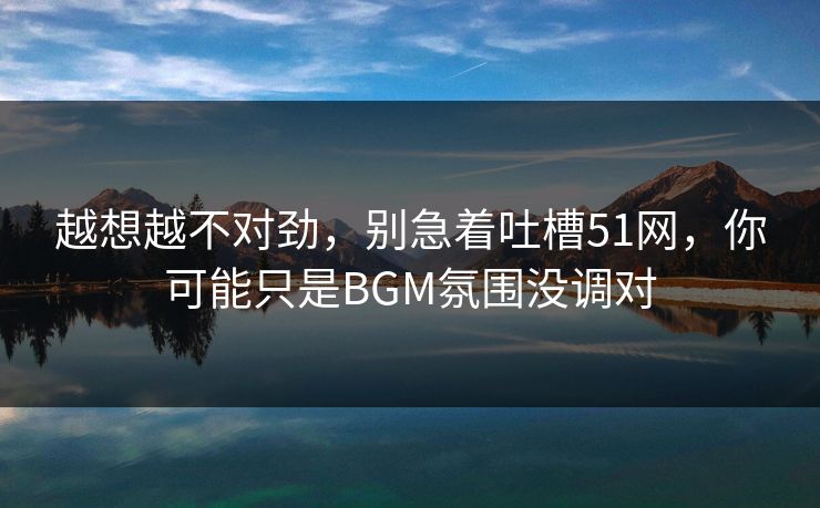 越想越不对劲，别急着吐槽51网，你可能只是BGM氛围没调对