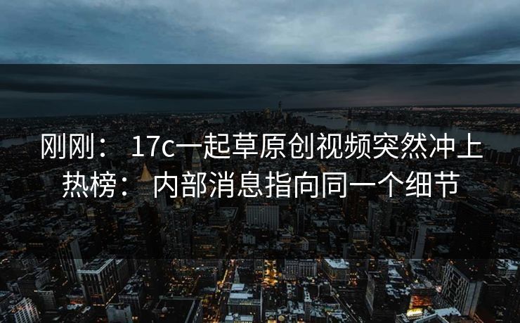 刚刚： 17c一起草原创视频突然冲上热榜： 内部消息指向同一个细节