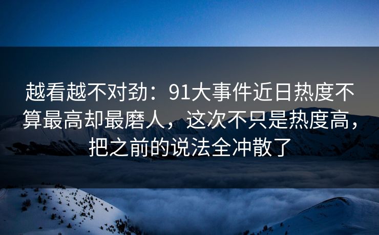 越看越不对劲：91大事件近日热度不算最高却最磨人，这次不只是热度高，把之前的说法全冲散了