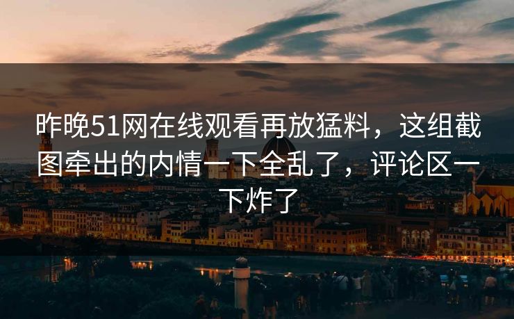 昨晚51网在线观看再放猛料，这组截图牵出的内情一下全乱了，评论区一下炸了