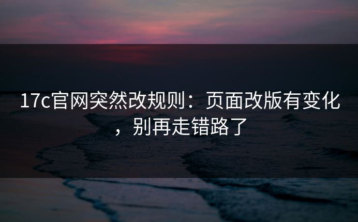 17c官网突然改规则：页面改版有变化，别再走错路了