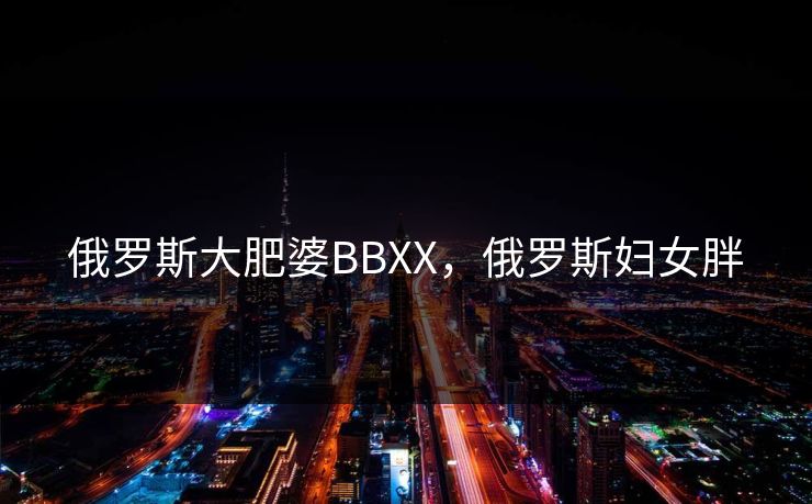 俄罗斯大肥婆BBXX,俄罗斯妇女胖