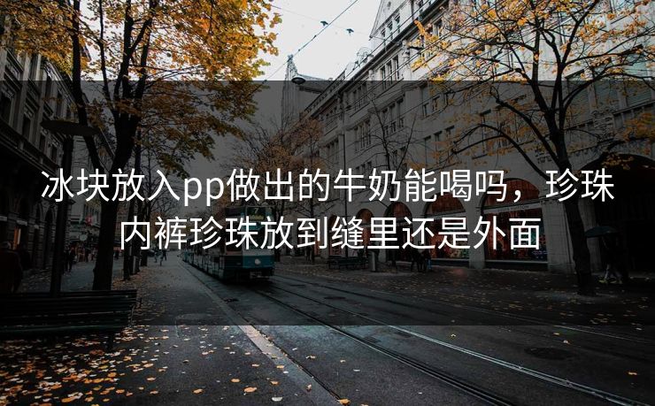冰块放入pp做出的牛奶能喝吗,珍珠内裤珍珠放到缝里还是外面