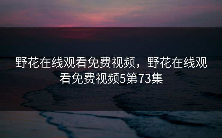 野花在线观看免费视频，野花在线观看免费视频5第73集