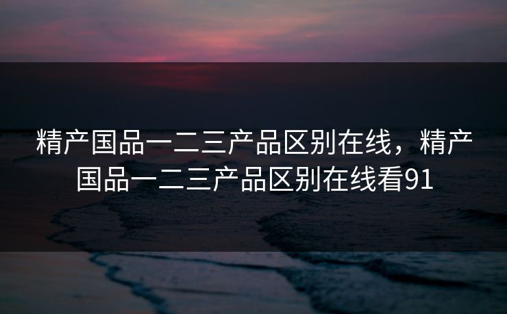 精产国品一二三产品区别在线，精产国品一二三产品区别在线看91