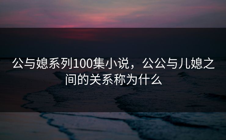 公与媳系列100集小说，公公与儿媳之间的关系称为什么