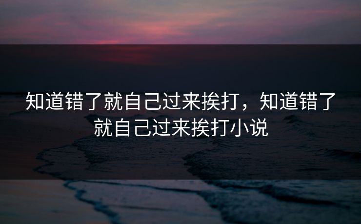 知道错了就自己过来挨打，知道错了就自己过来挨打小说