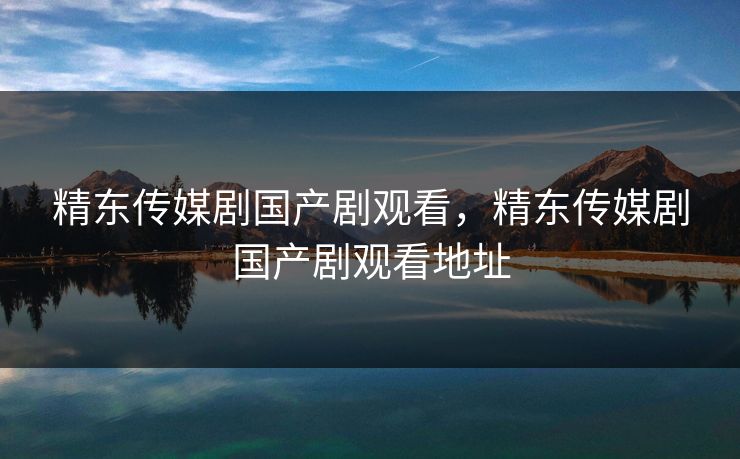 精东传媒剧国产剧观看，精东传媒剧国产剧观看地址