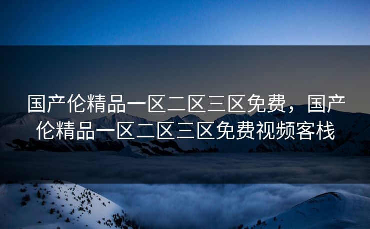 国产伦精品一区二区三区免费，国产伦精品一区二区三区免费视频客栈