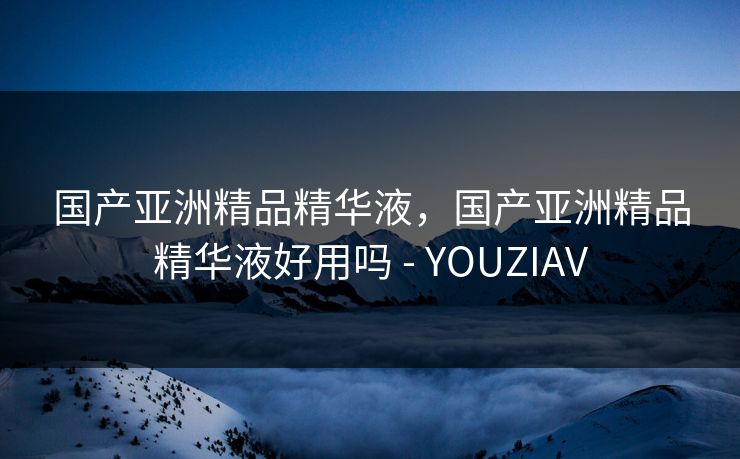国产亚洲精品精华液，国产亚洲精品精华液好用吗 - YOUZIAV
