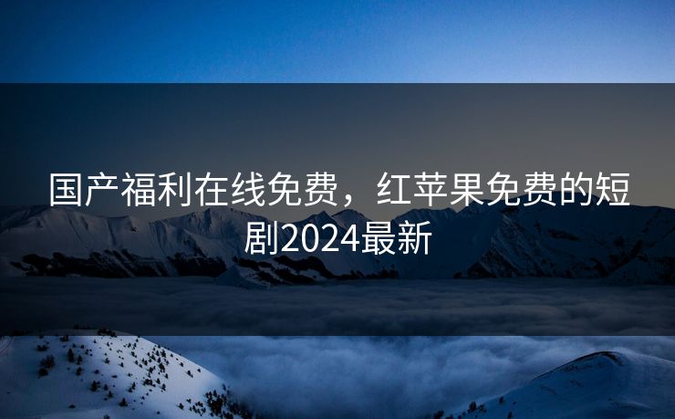 国产福利在线免费，红苹果免费的短剧2024最新