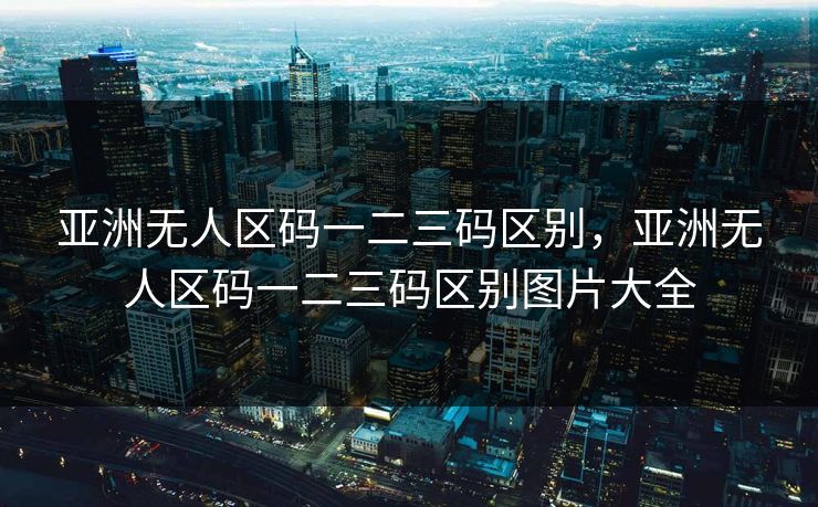 亚洲无人区码一二三码区别，亚洲无人区码一二三码区别图片大全