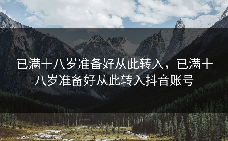 已满十八岁准备好从此转入,已满十八岁准备好从此转入抖音账号 已满十八岁准备好从此转入,已满十八岁准备好从此转入抖音账号