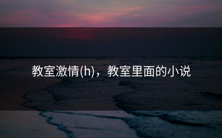 教室激情(h),教室里面的小说