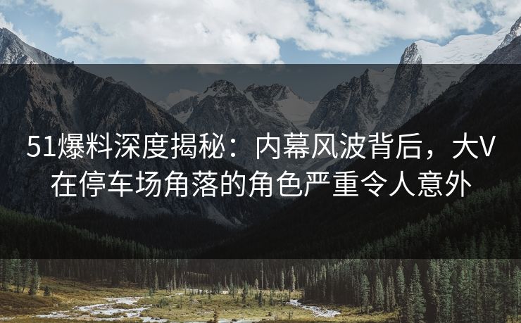 51爆料深度揭秘：内幕风波背后，大V在停车场角落的角色严重令人意外