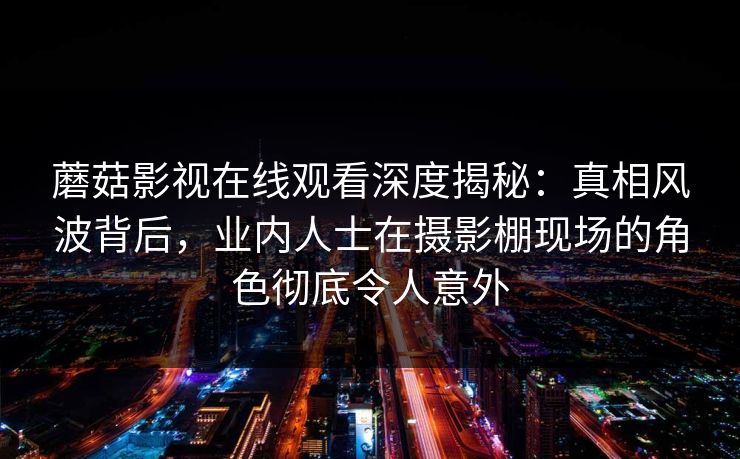 蘑菇影视在线观看深度揭秘：真相风波背后，业内人士在摄影棚现场的角色彻底令人意外