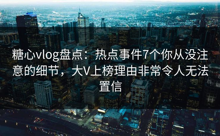 糖心vlog盘点：热点事件7个你从没注意的细节，大V上榜理由非常令人无法置信