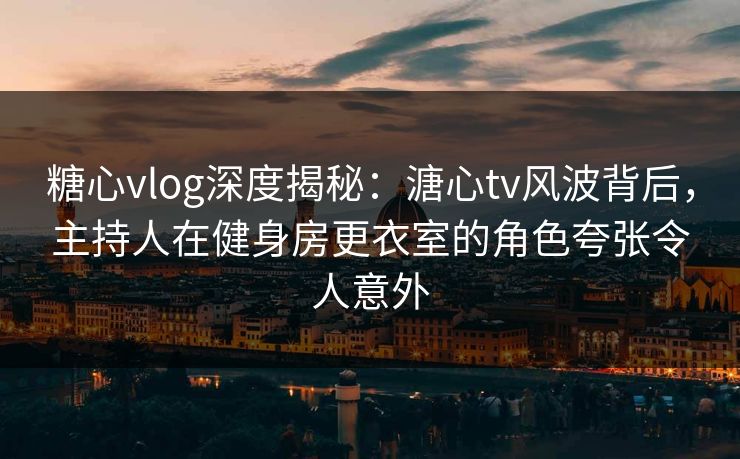 糖心vlog深度揭秘：溏心tv风波背后，主持人在健身房更衣室的角色夸张令人意外