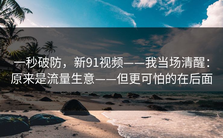 一秒破防，新91视频——我当场清醒：原来是流量生意——但更可怕的在后面