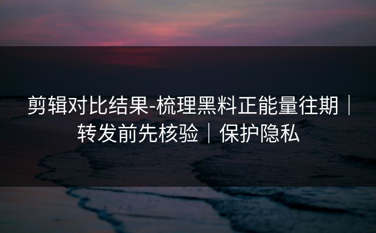 剪辑对比结果-梳理黑料正能量往期｜转发前先核验｜保护隐私