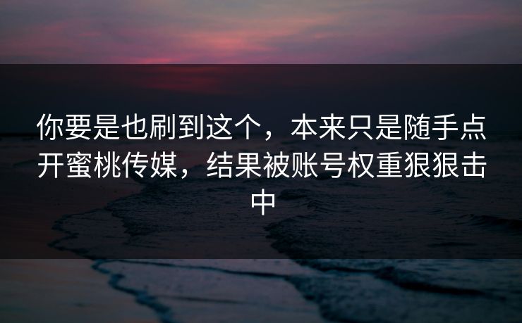 你要是也刷到这个，本来只是随手点开蜜桃传媒，结果被账号权重狠狠击中