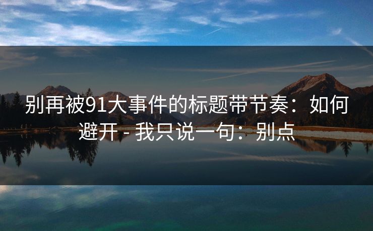 别再被91大事件的标题带节奏:如何避开 - 我只说一句:别点