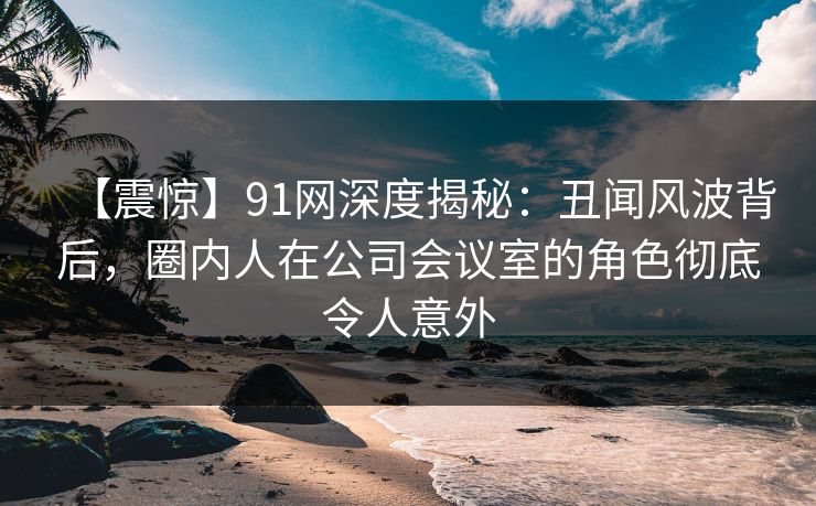 【震惊】91网深度揭秘：丑闻风波背后，圈内人在公司会议室的角色彻底令人意外