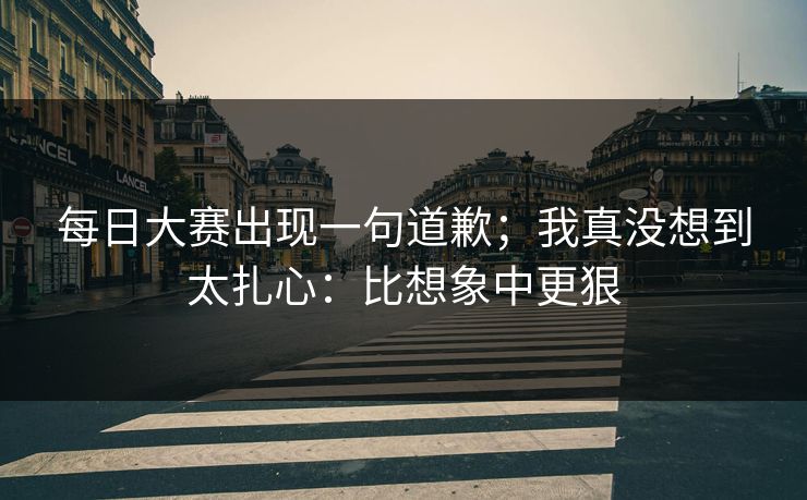 每日大赛出现一句道歉；我真没想到太扎心：比想象中更狠