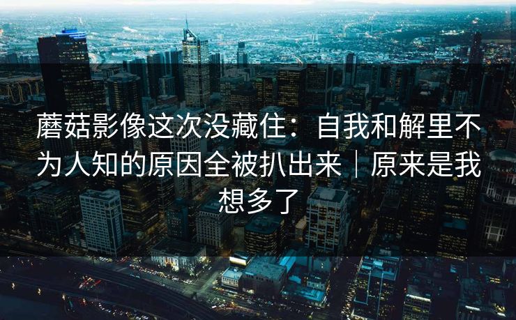 蘑菇影像这次没藏住：自我和解里不为人知的原因全被扒出来｜原来是我想多了