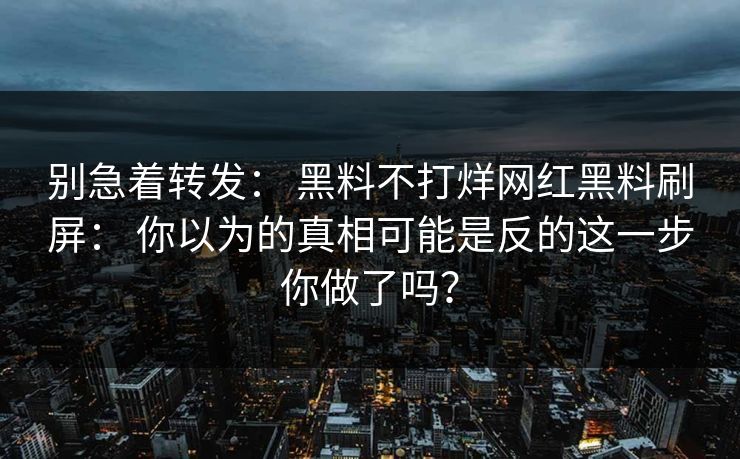 别急着转发： 黑料不打烊网红黑料刷屏： 你以为的真相可能是反的这一步你做了吗？