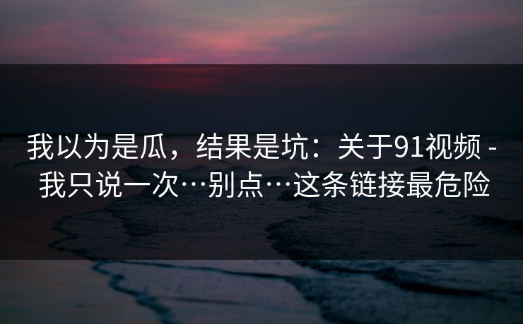 我以为是瓜,结果是坑:关于91视频 - 我只说一次…别点…这条链接最危险 我以为是瓜,结果是坑:关于91视频 - 我只说一次…别点…这条链接最危险