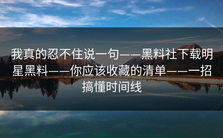 我真的忍不住说一句——黑料社下载明星黑料——你应该收藏的清单——一招搞懂时间线