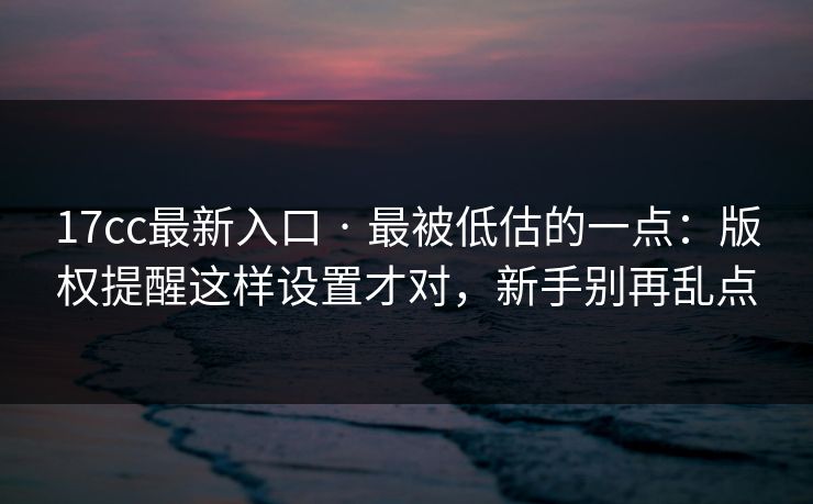 17cc最新入口 · 最被低估的一点：版权提醒这样设置才对，新手别再乱点