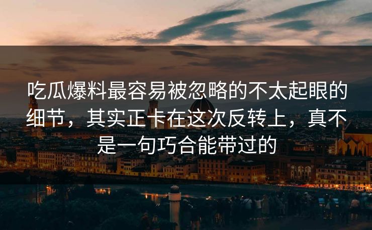吃瓜爆料最容易被忽略的不太起眼的细节，其实正卡在这次反转上，真不是一句巧合能带过的
