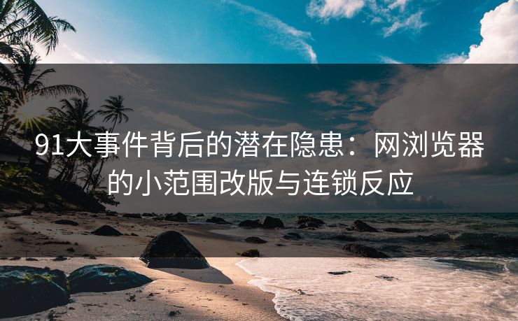 91大事件背后的潜在隐患：网浏览器的小范围改版与连锁反应