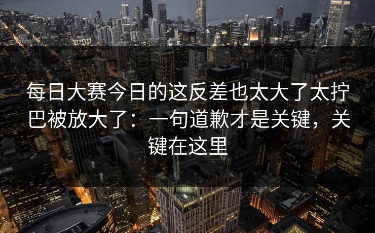 每日大赛今日的这反差也太大了太拧巴被放大了：一句道歉才是关键，关键在这里