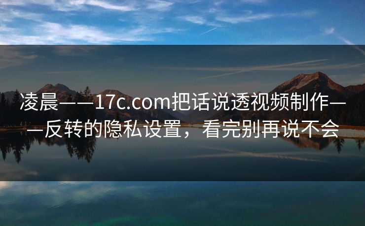 凌晨——17c.com把话说透视频制作——反转的隐私设置,看完别再说不会 凌晨——17c.com把话说透视频制作——反转的隐私设置,看完别再说不会