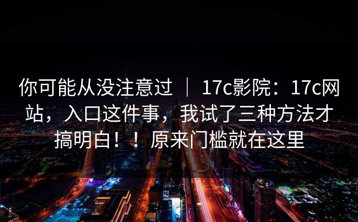 你可能从没注意过 | 17c影院:17c网站,入口这件事,我试了三种方法才搞明白!!原来门槛就在这里
