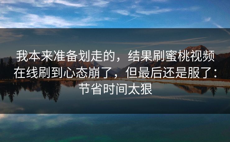 我本来准备划走的，结果刷蜜桃视频在线刷到心态崩了，但最后还是服了：节省时间太狠