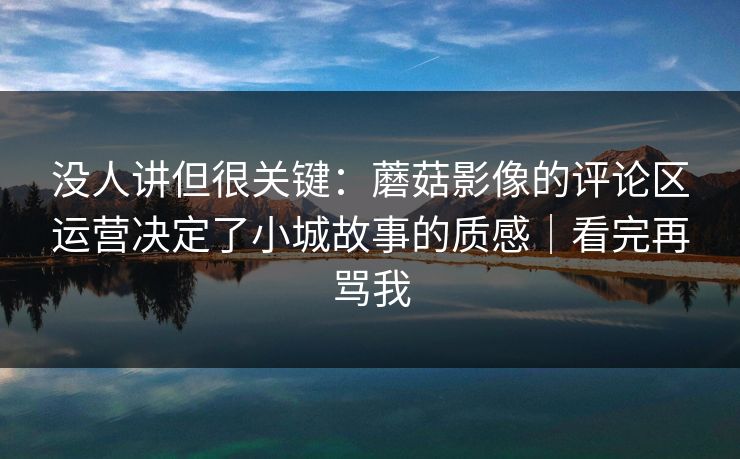 没人讲但很关键:蘑菇影像的评论区运营决定了小城故事的质感|看完再骂我 没人讲但很关键:蘑菇影像的评论区运营决定了小城故事的质感|看完再骂我