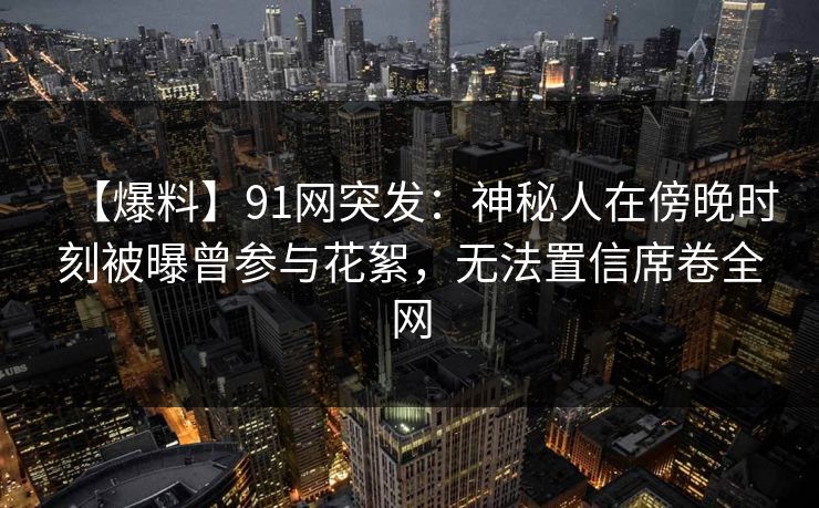 【爆料】91网突发：神秘人在傍晚时刻被曝曾参与花絮，无法置信席卷全网