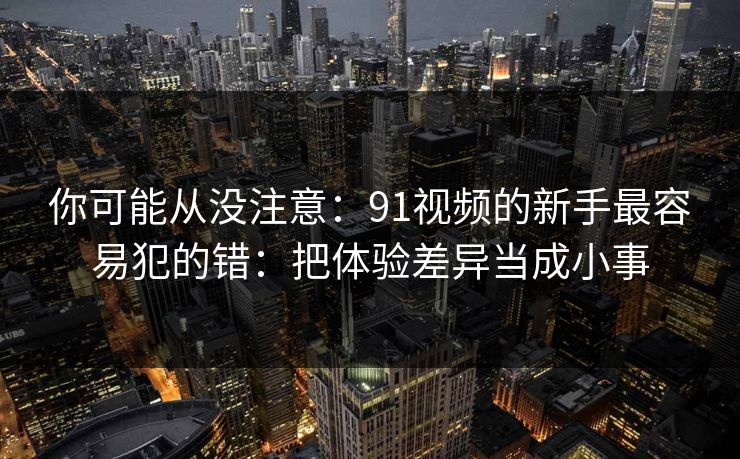你可能从没注意:91视频的新手最容易犯的错:把体验差异当成小事