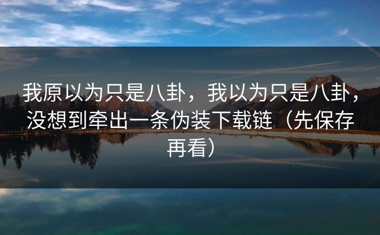 我原以为只是八卦,我以为只是八卦,没想到牵出一条伪装下载链(先保存再看) 我原以为只是八卦,我以为只是八卦,没想到牵出一条伪装下载链(先保存再看)