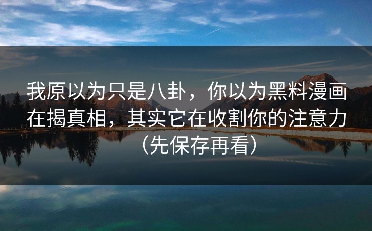 我原以为只是八卦，你以为黑料漫画在揭真相，其实它在收割你的注意力（先保存再看）